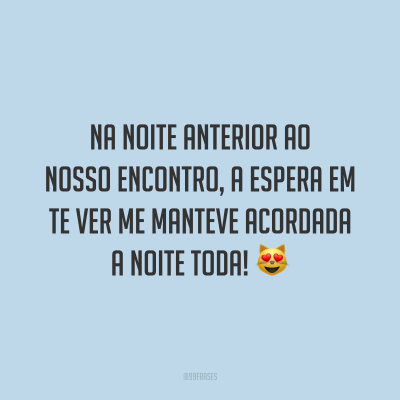 Na noite anterior ao nosso encontro, a espera em te ver me manteve acordada a noite toda! 😻