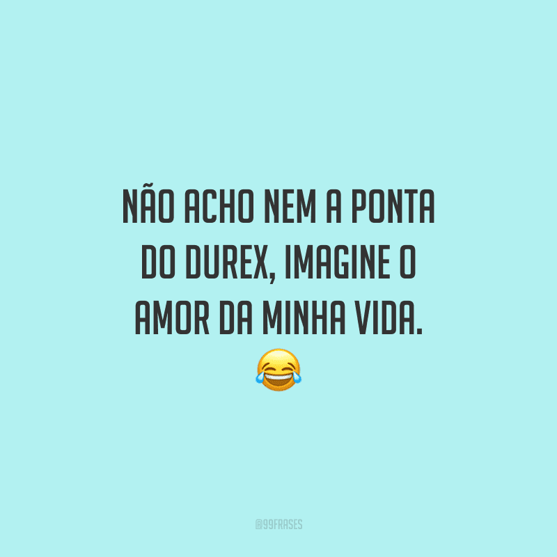 Não acho nem a ponta do Durex, imagine o amor da minha vida. 
