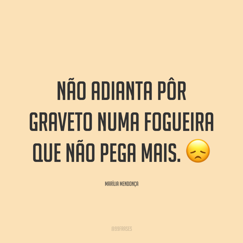 Não adianta pôr graveto numa fogueira que não pega mais. 😞