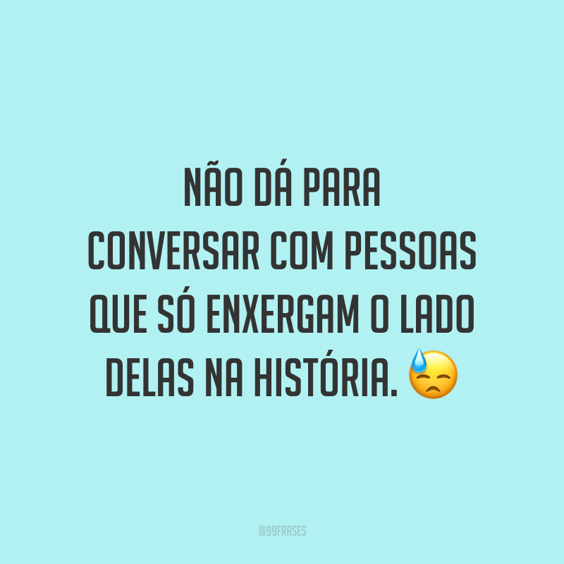 Não dá para conversar com pessoas que só enxergam o lado delas na história. 😓