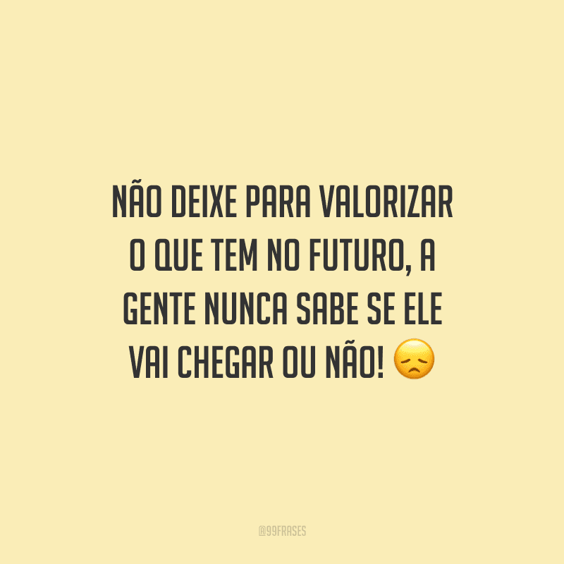 Não deixe para valorizar o que tem no futuro, a gente nunca sabe se ele vai chegar ou não!