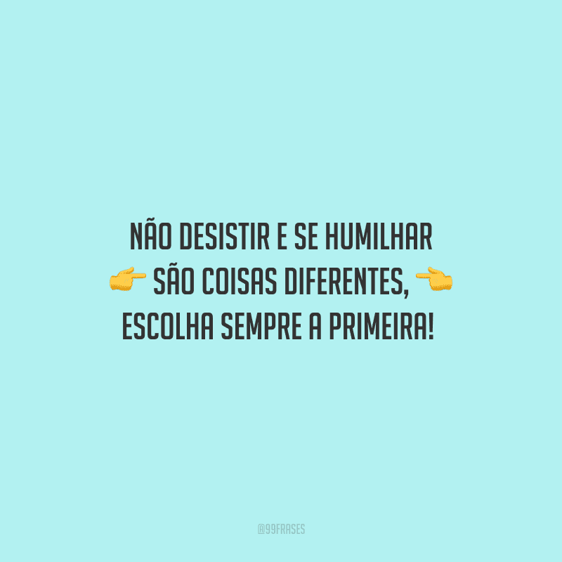 Não desistir e se humilhar são coisas diferentes, escolha sempre a primeira! 