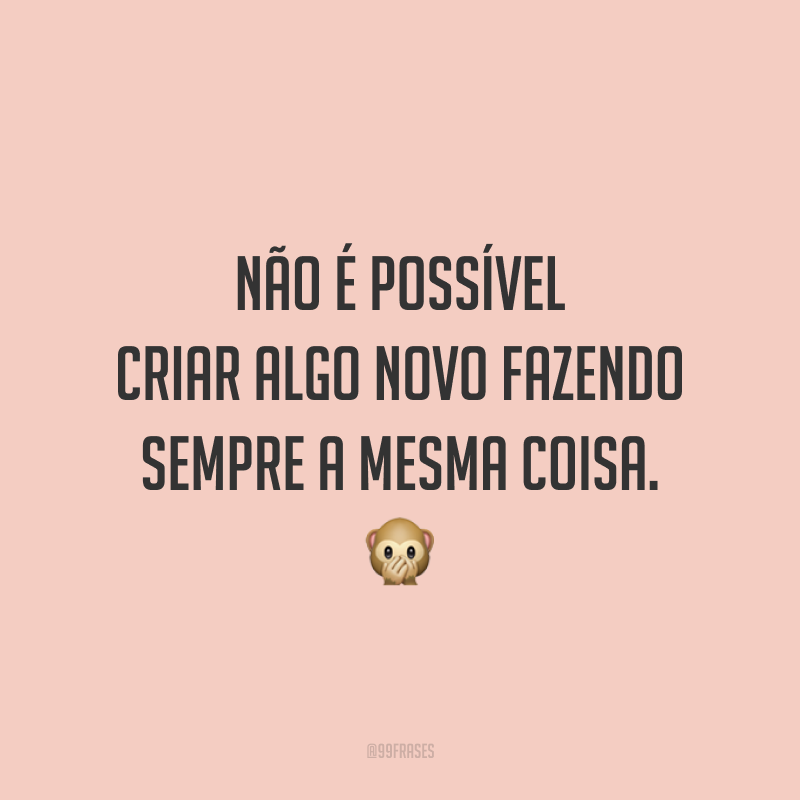 Não é possível criar algo novo fazendo sempre a mesma coisa.