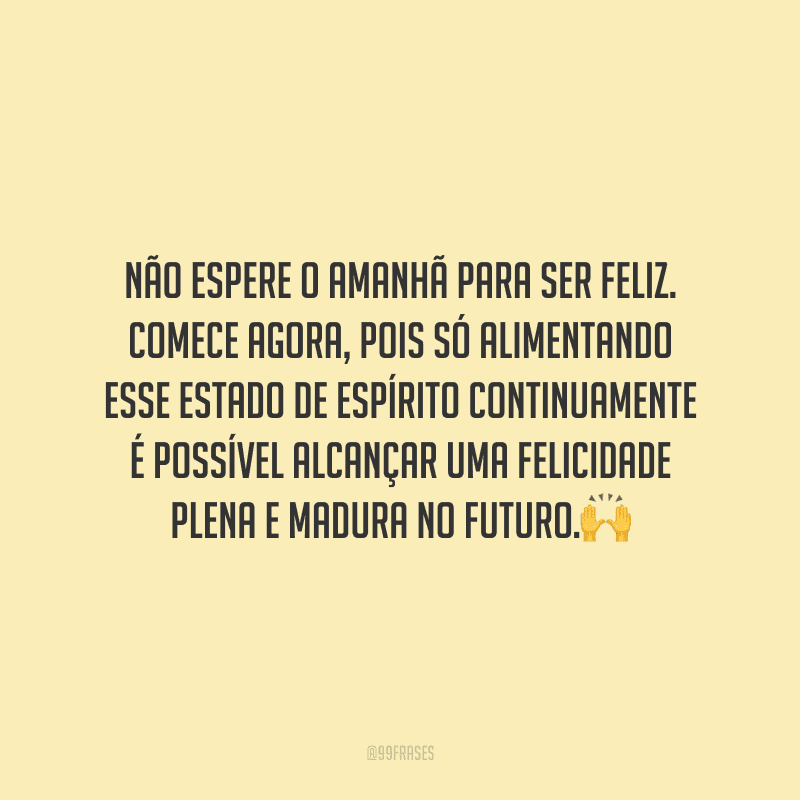 Não espere o amanhã para ser feliz. Comece agora, pois só alimentando esse estado de espírito continuamente é possível alcançar uma felicidade plena e madura no futuro.