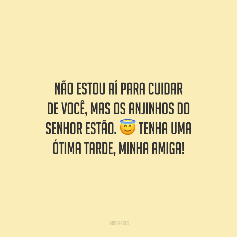 Não estou aí para cuidar de você, mas os anjinhos do Senhor estão. Tenha uma ótima tarde, minha amiga!