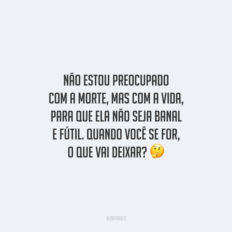 Não estou preocupado com a morte, mas com a vida, para que ela não seja banal e fútil. Quando você se for, o que vai deixar?