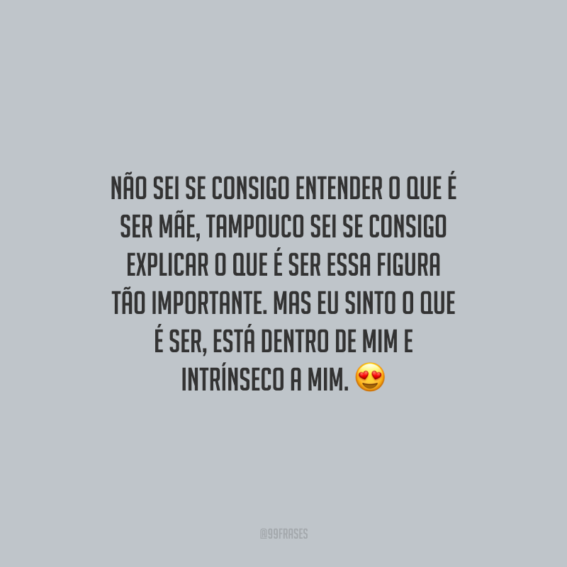 Não sei se consigo entender o que é ser mãe, tampouco sei se consigo explicar o que é ser essa figura tão importante. Mas eu sinto o que é ser, está dentro de mim e intrínseco a mim. 
