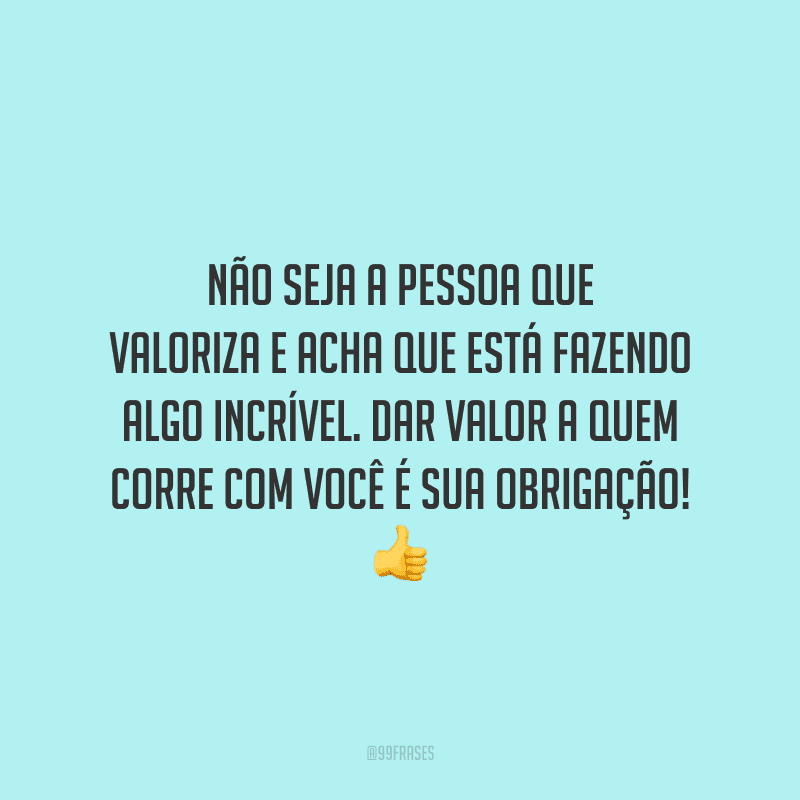 Não seja a pessoa que valoriza e acha que está fazendo algo incrível. Dar valor a quem corre com você é sua obrigação!