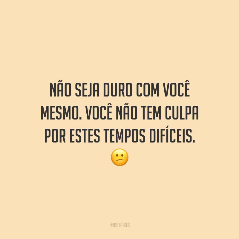 Não seja duro com você mesmo. Você não tem culpa por estes tempos difíceis.