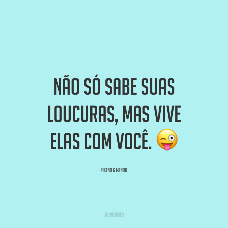 Não só sabe suas loucuras, mas vive elas com você. ?