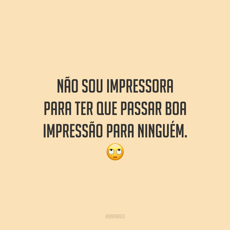Não sou impressora para ter que passar boa impressão para ninguém. 
