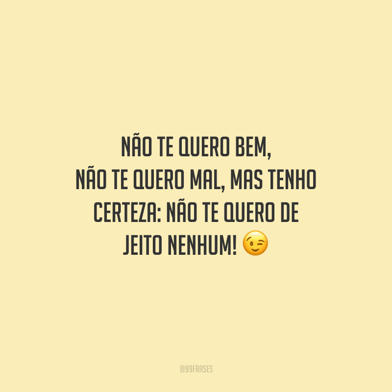 Não te quero bem, não te quero mal, mas tenho certeza: não te quero de jeito nenhum! 
