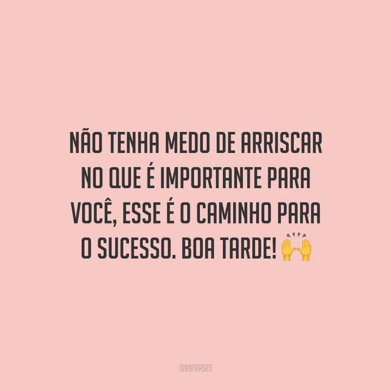 Não tenha medo de arriscar no que é importante para você, esse é o caminho para o sucesso. Boa tarde!