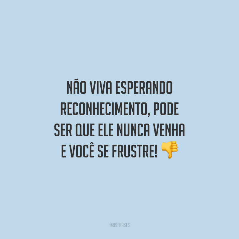 Não viva esperando reconhecimento, pode ser que ele nunca venha e você se frustre!
