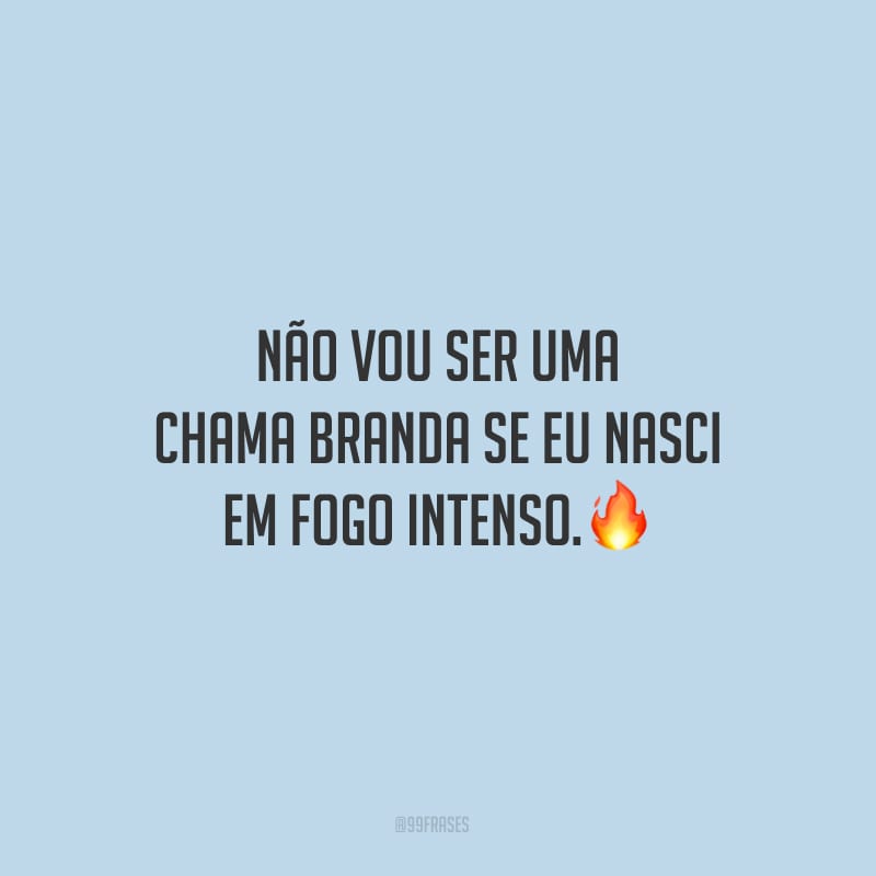 Não vou ser uma chama branda se eu nasci em fogo intenso.