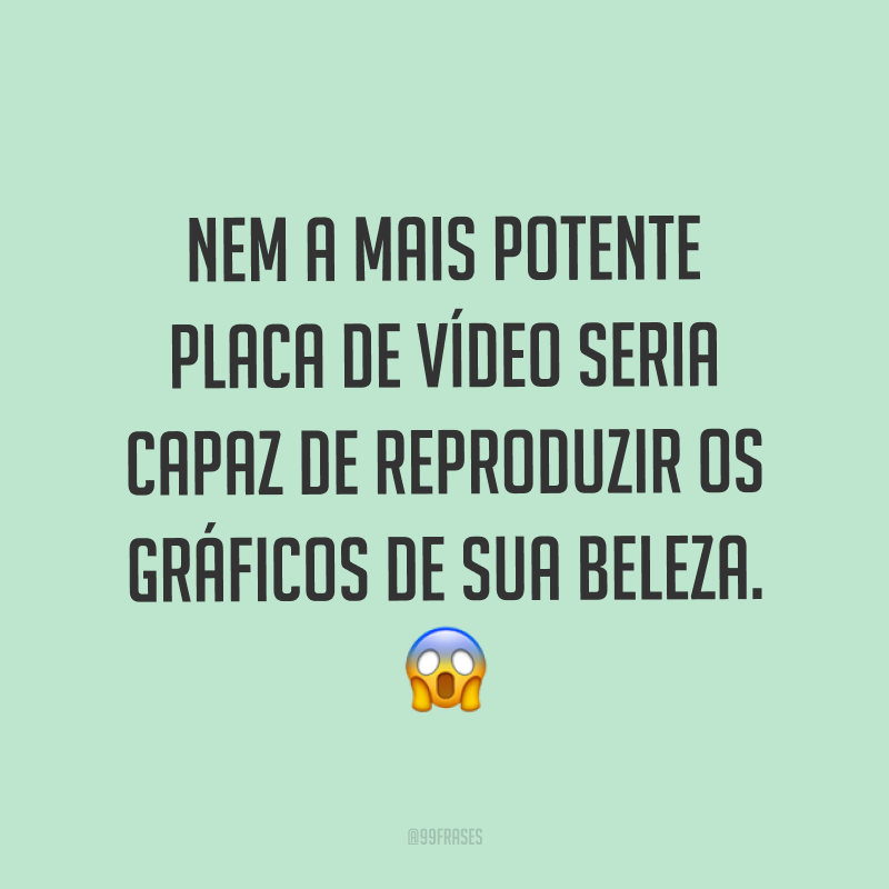 Nem a mais potente placa de vídeo seria capaz de reproduzir os gráficos de sua beleza. ?