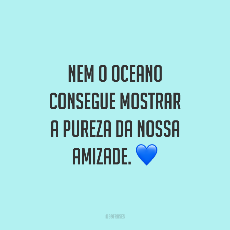 Nem o oceano consegue mostrar a pureza da nossa amizade.?