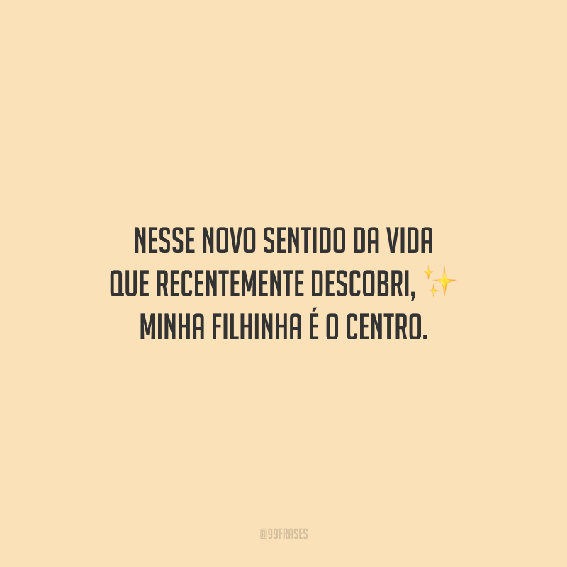 Nesse novo sentido da vida que recentemente descobri, minha filhinha é o centro.