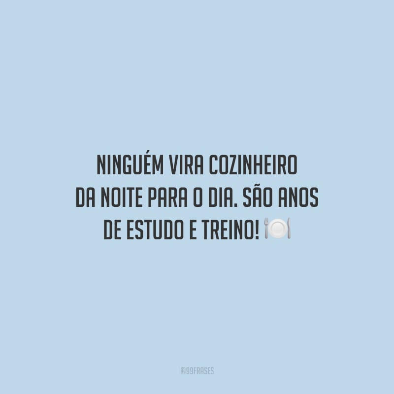 Ninguém vira cozinheiro da noite para o dia. São anos de estudo e treino!