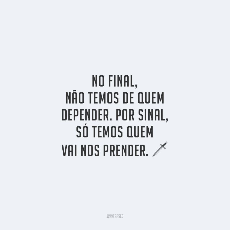 No final, não temos de quem depender. Por sinal, só temos quem vai nos prender. 