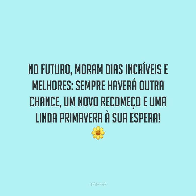 No futuro, moram dias incríveis e melhores: sempre haverá outra chance, um novo recomeço e uma linda primavera à sua espera!