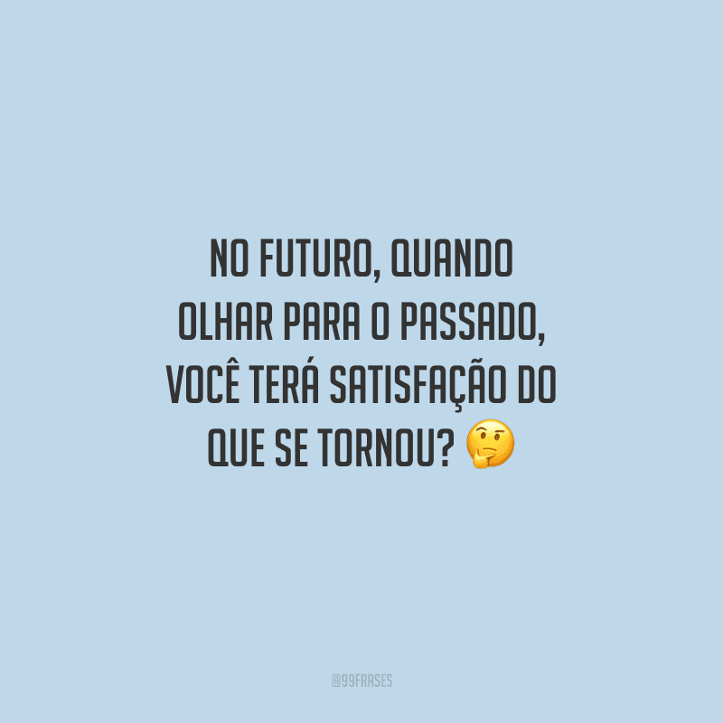 No futuro, quando olhar para o passado, você terá satisfação do que se tornou? 