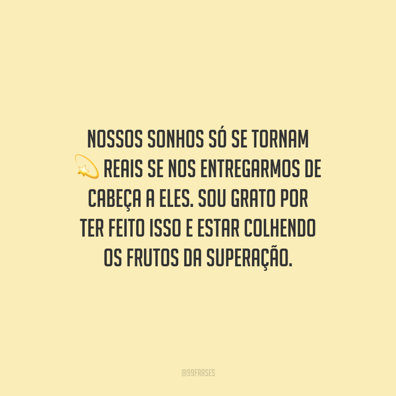 Nossos sonhos só se tornam reais se nos entregarmos de cabeça a eles. Sou grato por ter feito isso e estar colhendo os frutos da superação.