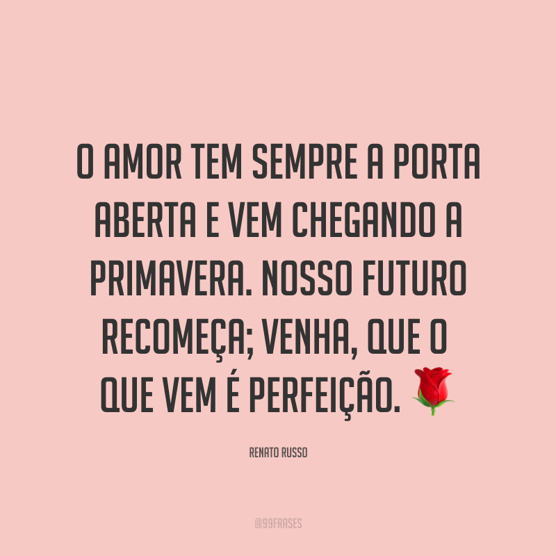 O amor tem sempre a porta aberta e vem chegando a primavera. Nosso futuro recomeça; venha, que o que vem é perfeição. ?