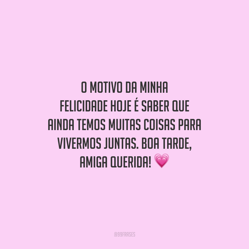 O motivo da minha felicidade hoje é saber que ainda temos muitas coisas para vivermos juntas. Boa tarde, amiga querida!