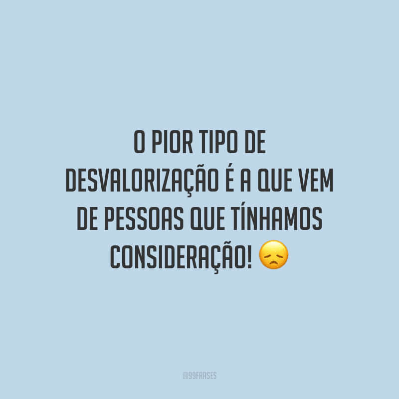 O pior tipo de desvalorização é a que vem de pessoas que tínhamos consideração!