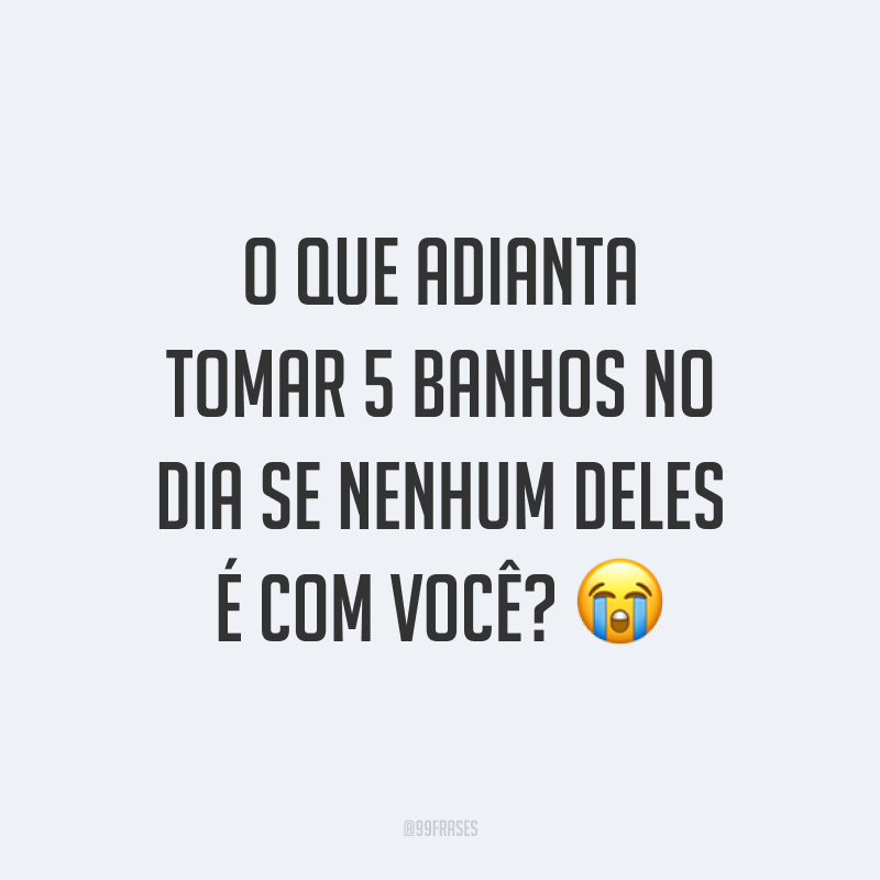 O que adianta tomar 5 banhos no dia se nenhum deles é com você? ?