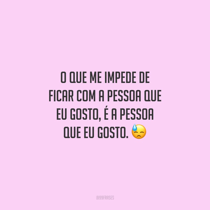 O que me impede de ficar com a pessoa que eu gosto, é a pessoa que eu gosto.