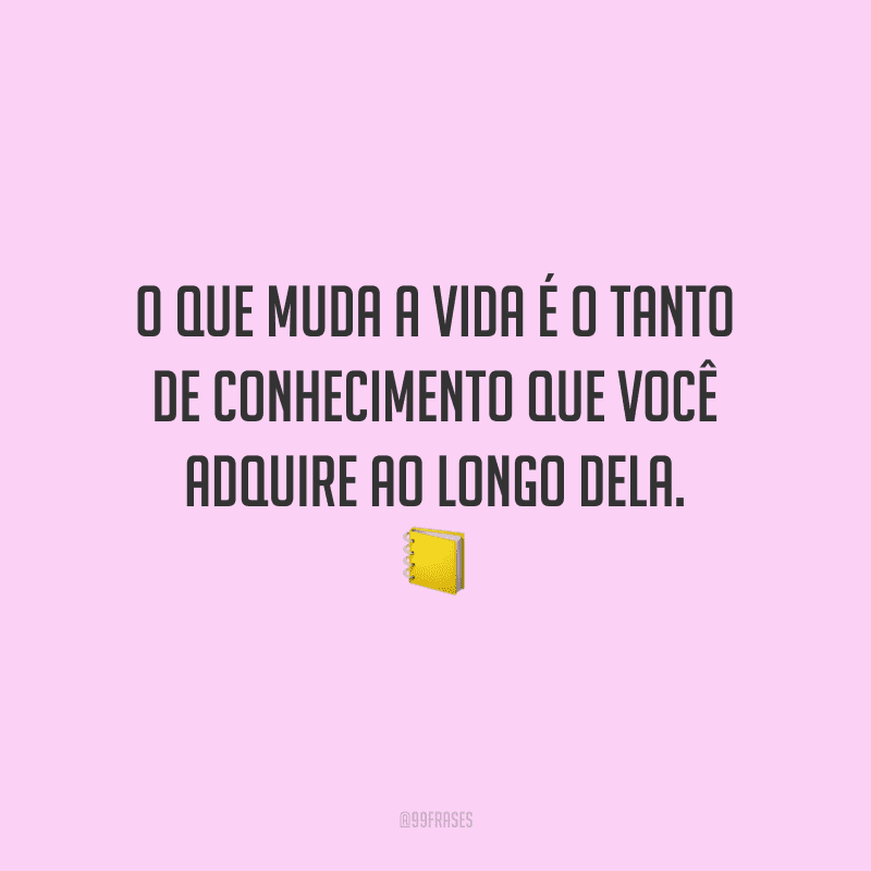 O que muda a vida é o tanto de conhecimento que você adquire ao longo dela.