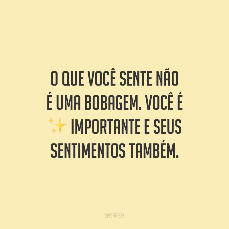 O que você sente não é uma bobagem. Você é importante e seus sentimentos também.