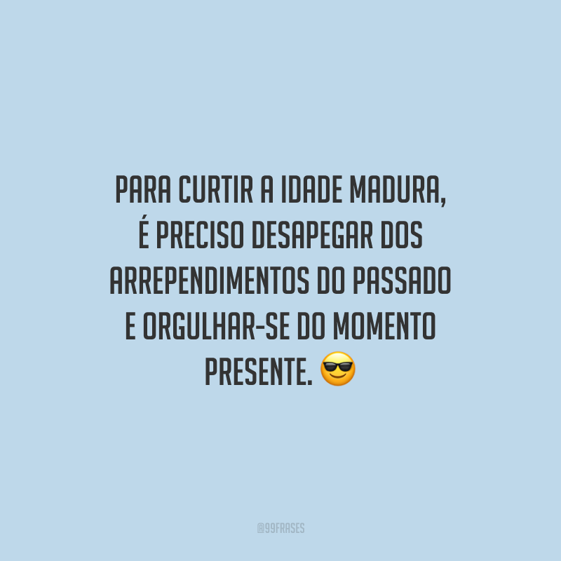 Para curtir a idade madura, é preciso desapegar dos arrependimentos do passado e orgulhar-se do momento presente.