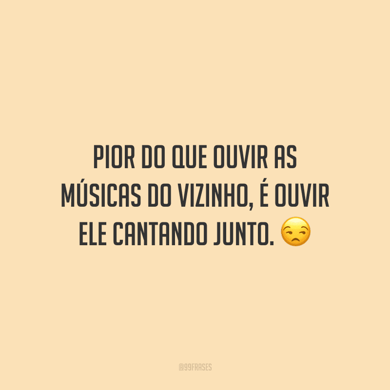 Pior do que ouvir as músicas do vizinho, é ouvir ele cantando junto.