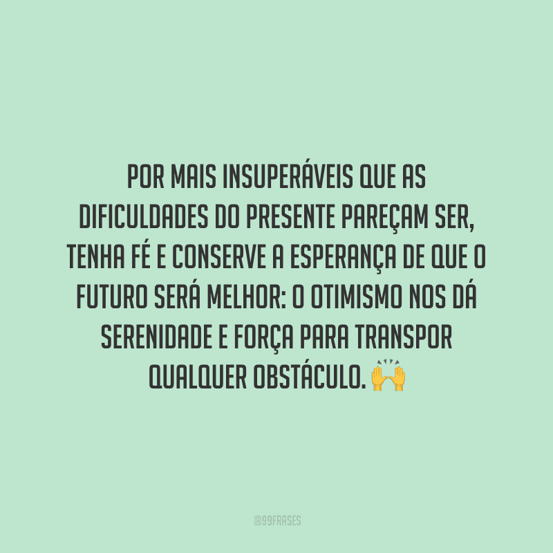 Por mais insuperáveis que as dificuldades do presente pareçam ser, tenha fé e conserve a esperança de que o futuro será melhor: o otimismo nos dá serenidade e força para transpor qualquer obstáculo.