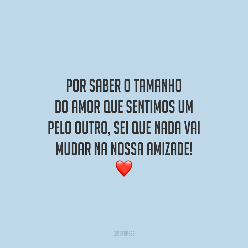 Por saber o tamanho do amor que sentimos um pelo outro, sei que nada vai mudar na nossa amizade!