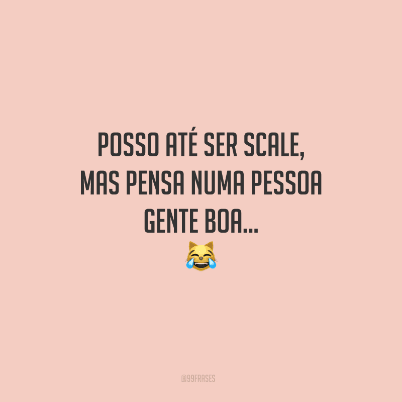 Posso até ser scale, mas pensa numa pessoa gente boa...