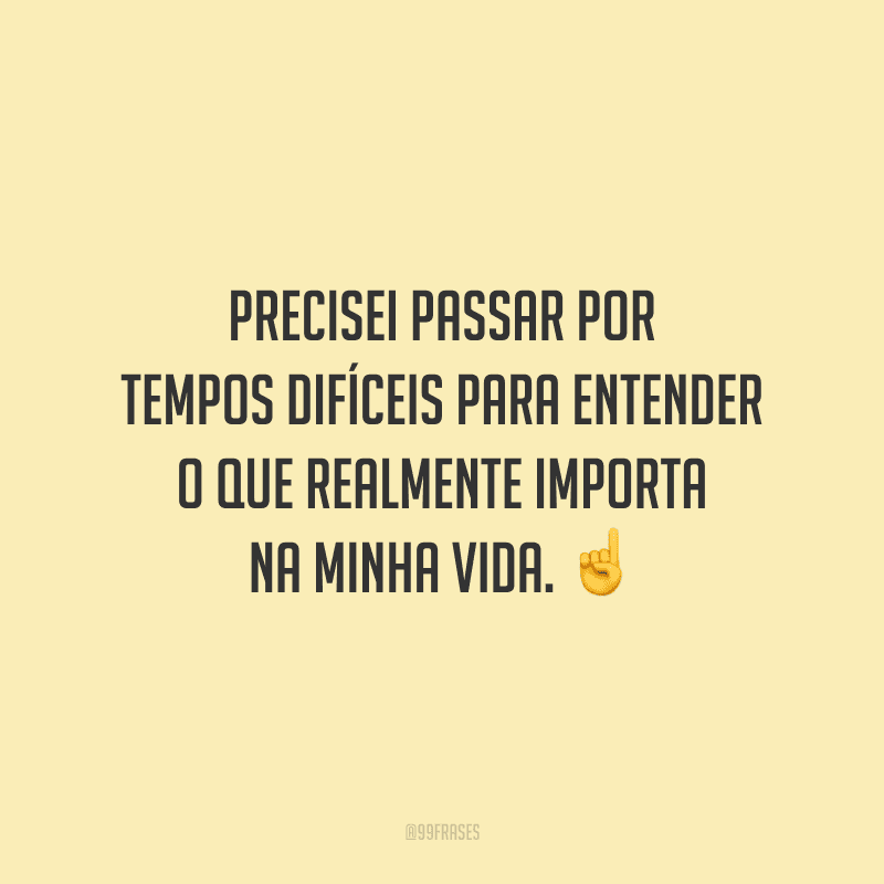 Precisei passar por tempos difíceis para entender o que realmente importa na minha vida.