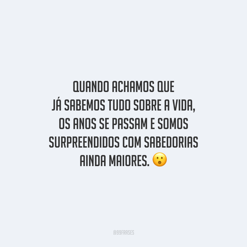Quando achamos que já sabemos tudo sobre a vida, os anos se passam e somos surpreendidos com sabedorias ainda maiores.