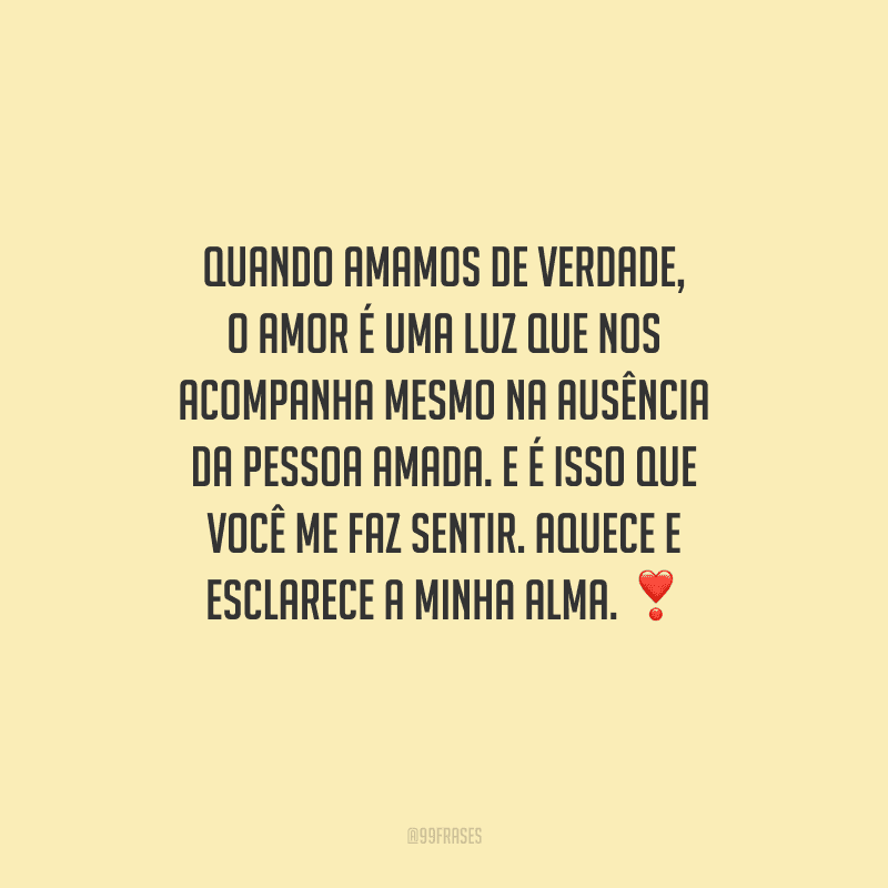 Quando amamos de verdade, o amor é uma luz que nos acompanha mesmo na ausência da pessoa amada. E é isso que você me faz sentir. Aquece e esclarece a minha alma.