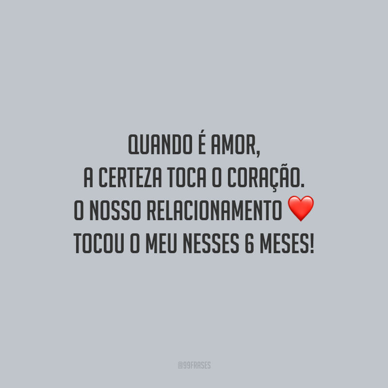 Quando é amor, a certeza toca o coração. O nosso relacionamento tocou o meu nesses 6 meses!