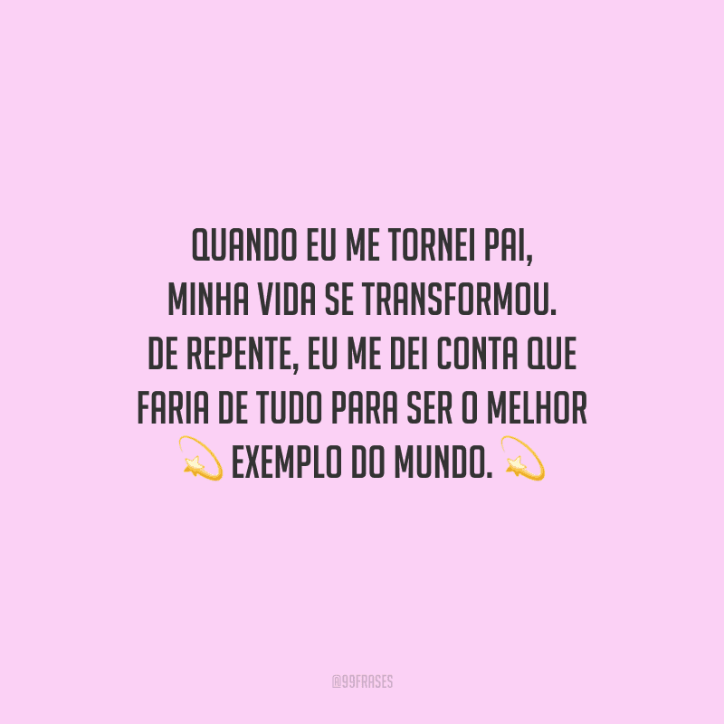Quando eu me tornei pai, minha vida se transformou. De repente, eu me dei conta que faria de tudo para ser o melhor exemplo do mundo.