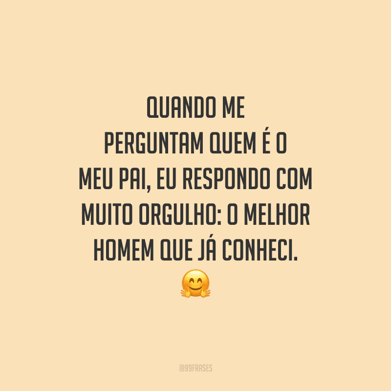 Quando me perguntam quem é o meu pai, eu respondo com muito orgulho: o melhor homem que já conheci.