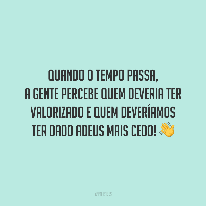 Quando o tempo passa, a gente percebe quem deveria ter valorizado e quem deveríamos ter dado adeus mais cedo!