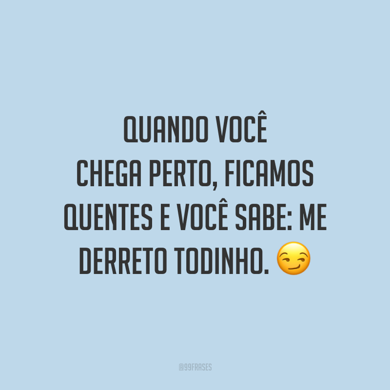 Quando você chega perto, ficamos quentes e você sabe: me derreto todinho. 😏