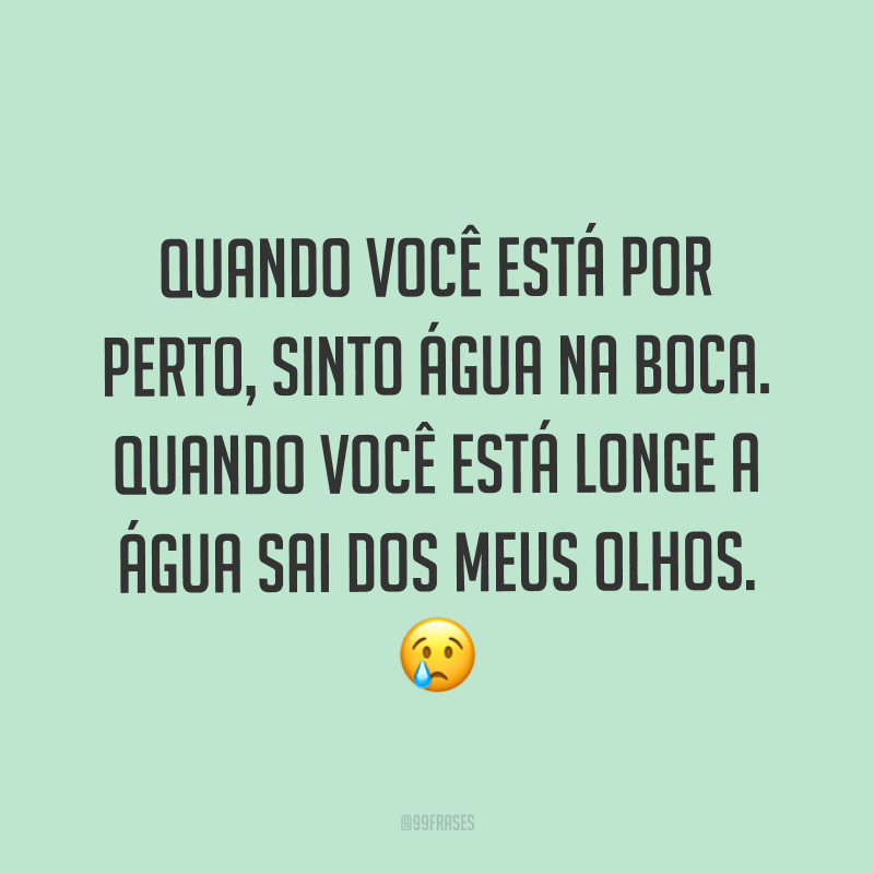 Quando você está por perto, sinto água na boca. Quando você está longe a água sai dos meus olhos. ?