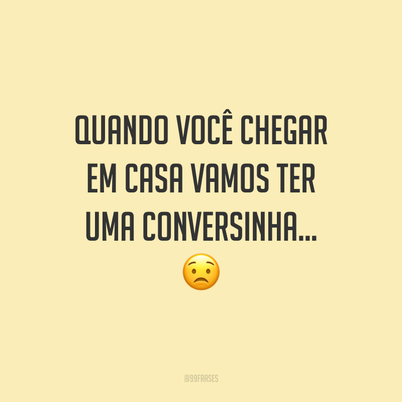 Quando você chegar em casa vamos ter uma conversinha…