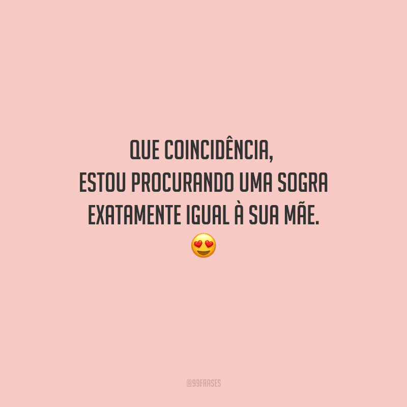 Que coincidência, estou procurando uma sogra exatamente igual à sua mãe. 